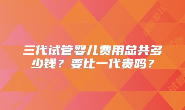 三代试管婴儿费用总共多少钱？要比一代贵吗？