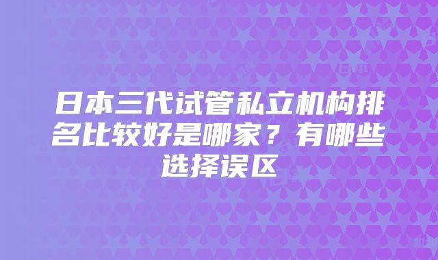 日本三代试管私立机构排名比较好是哪家?有哪些选择误区