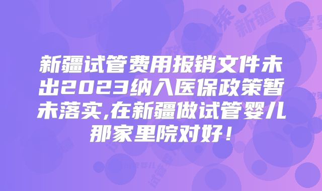 新疆试管费用报销文件未出2023纳入医保政策暂未落实,在新疆做试管婴儿那家里院对好！