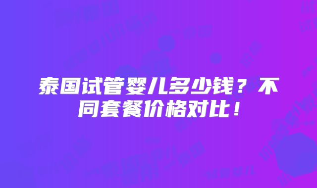泰国试管婴儿多少钱?不同套餐价格对比!