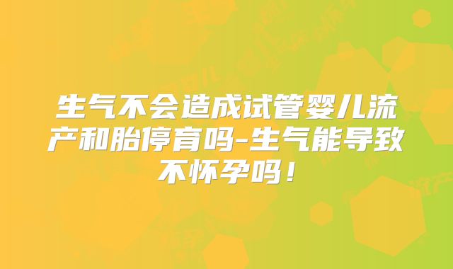 生气不会造成试管婴儿流产和胎停育吗-生气能导致不怀孕吗！