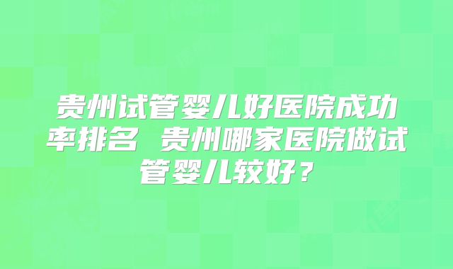 贵州试管婴儿好医院成功率排名 贵州哪家医院做试管婴儿较好？