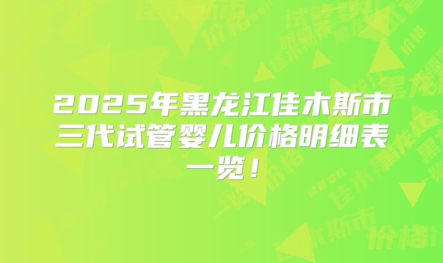 2025年黑龙江佳木斯市三代试管婴儿价格明细表一览！