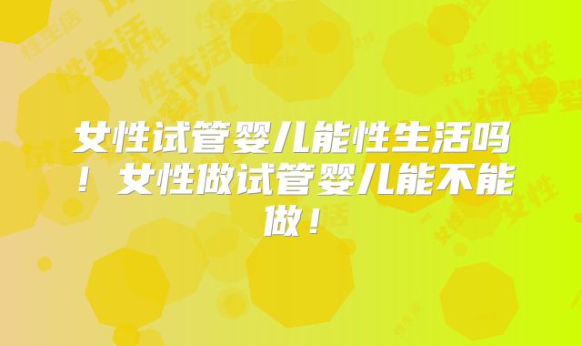 女性试管婴儿能性生活吗！女性做试管婴儿能不能做！