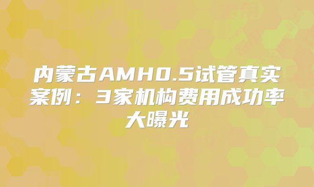 内蒙古AMH0.5试管真实案例:3家机构费用成功率大曝光