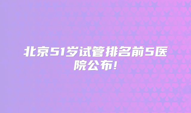 北京51岁试管排名前5医院公布!