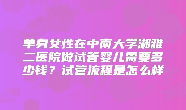 单身女性在中南大学湘雅二医院做试管婴儿需要多少钱?试管流程是怎么样