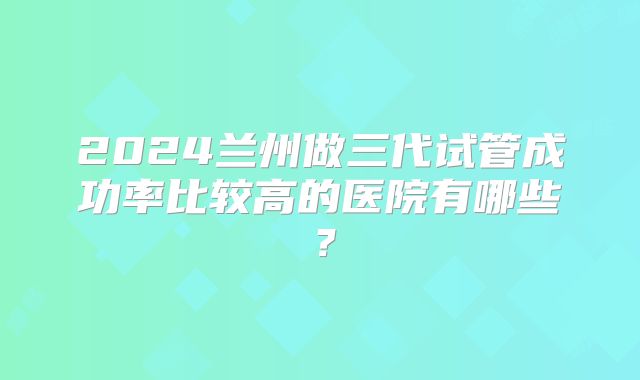 2024兰州做三代试管成功率比较高的医院有哪些?