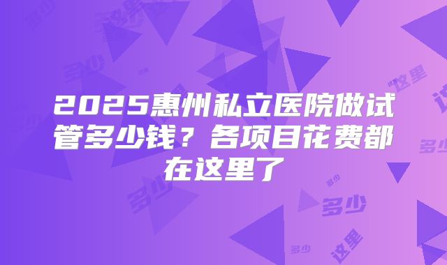 2025惠州私立医院做试管多少钱？各项目花费都在这里了