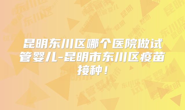 昆明东川区哪个医院做试管婴儿-昆明市东川区疫苗接种！