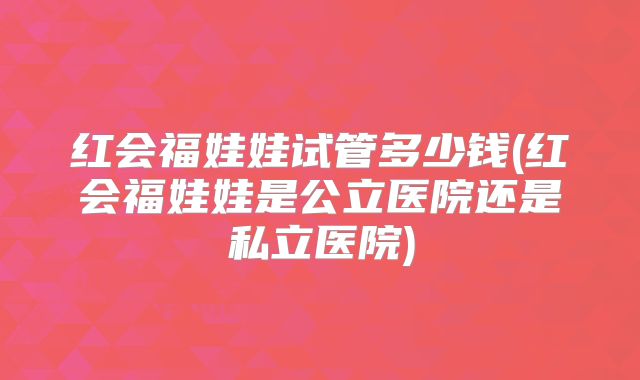 红会福娃娃试管多少钱(红会福娃娃是公立医院还是私立医院)