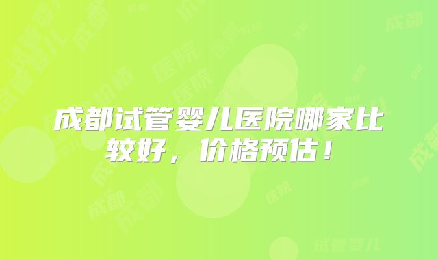 成都试管婴儿医院哪家比较好，价格预估！