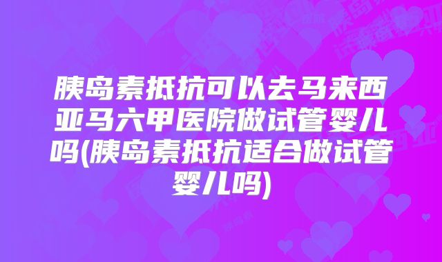 胰岛素抵抗可以去马来西亚马六甲医院做试管婴儿吗(胰岛素抵抗适合做试管婴儿吗)