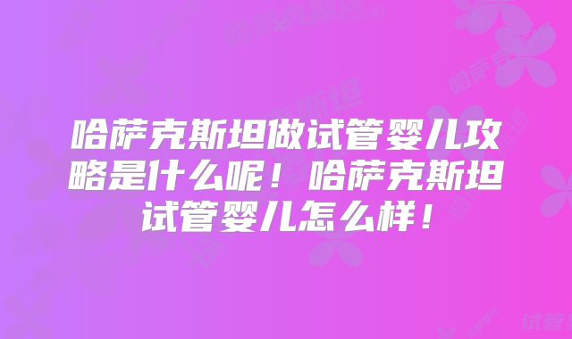 哈萨克斯坦做试管婴儿攻略是什么呢！哈萨克斯坦试管婴儿怎么样！