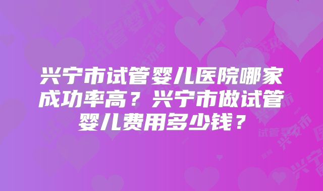 兴宁市试管婴儿医院哪家成功率高?兴宁市做试管婴儿费用多少钱?