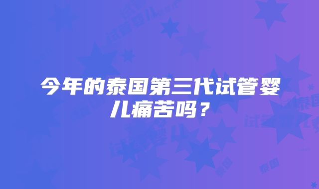 今年的泰国第三代试管婴儿痛苦吗?