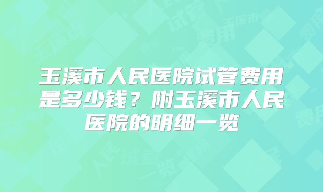 玉溪市人民医院试管费用是多少钱？附玉溪市人民医院的明细一览