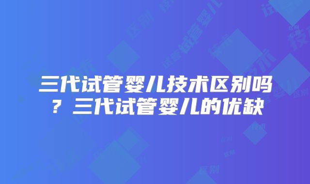 三代试管婴儿技术区别吗?三代试管婴儿的优缺