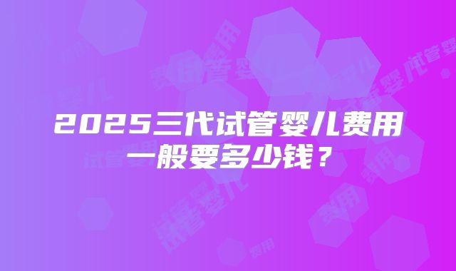 2025三代试管婴儿费用一般要多少钱？
