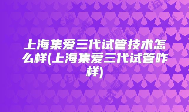 上海集爱三代试管技术怎么样(上海集爱三代试管咋样)
