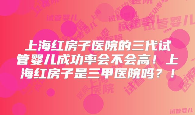上海红房子医院的三代试管婴儿成功率会不会高！上海红房子是三甲医院吗？！