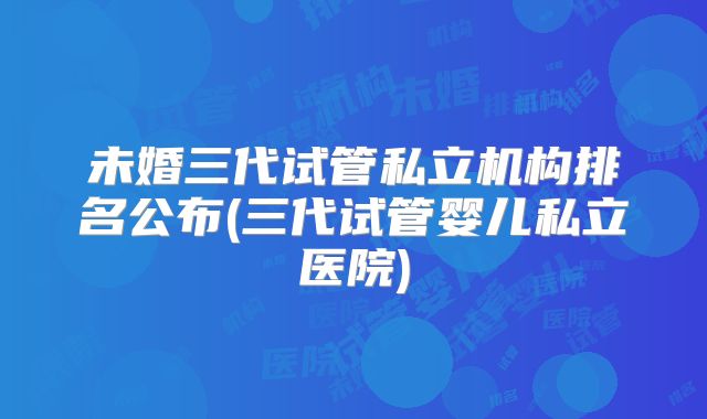 未婚三代试管私立机构排名公布(三代试管婴儿私立医院)