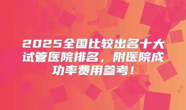 2025全国比较出名十大试管医院排名,附医院成功率费用参考!