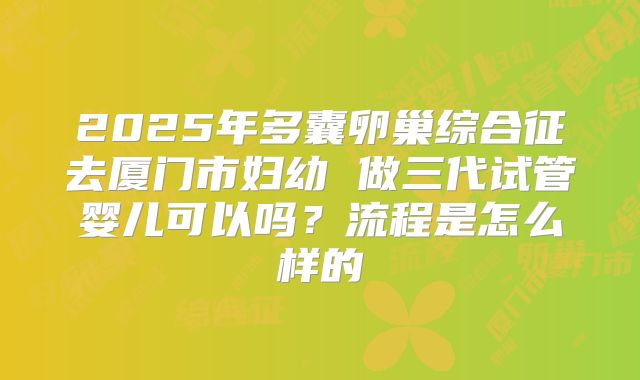 2025年多囊卵巢综合征去厦门市妇幼 做三代试管婴儿可以吗？流程是怎么样的