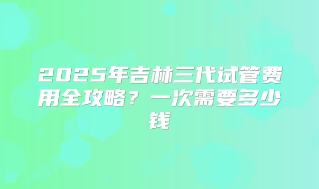 2025年吉林三代试管费用全攻略?一次需要多少钱
