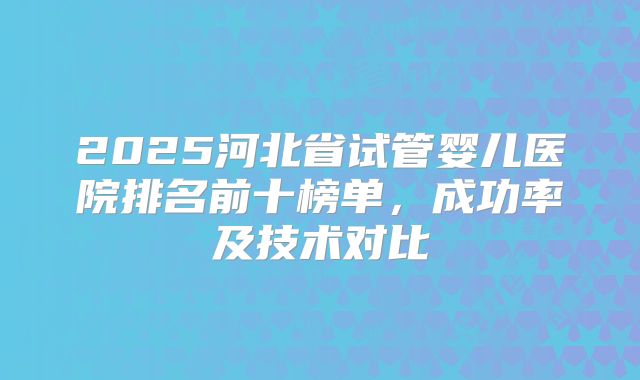 2025河北省试管婴儿医院排名前十榜单，成功率及技术对比