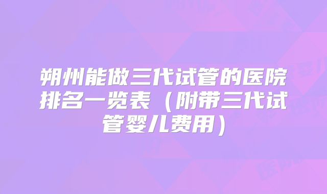 朔州能做三代试管的医院排名一览表(附带三代试管婴儿费用)