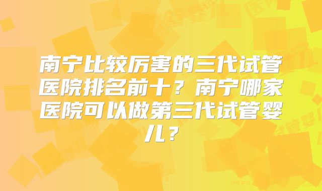 南宁比较厉害的三代试管医院排名前十?南宁哪家医院可以做第三代试管婴儿?