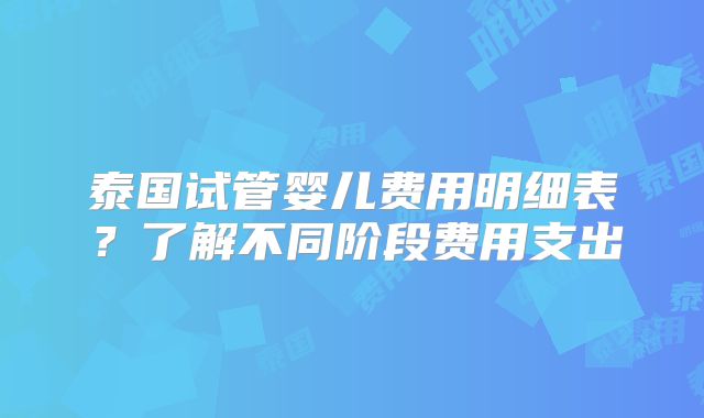 泰国试管婴儿费用明细表？了解不同阶段费用支出
