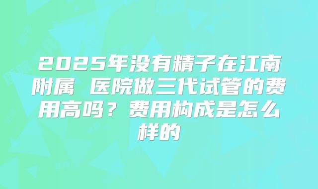 2025年没有精子在江南附属 医院做三代试管的费用高吗？费用构成是怎么样的