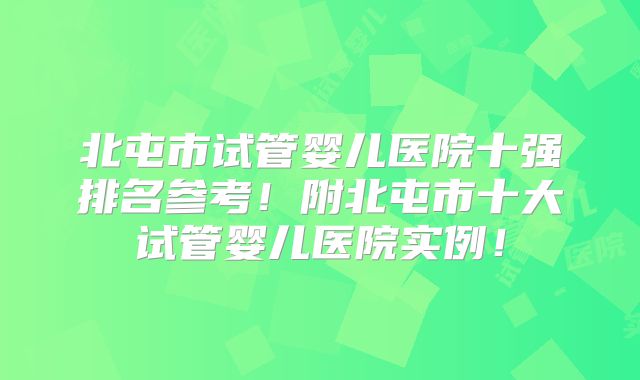 北屯市试管婴儿医院十强排名参考!附北屯市十大试管婴儿医院实例!