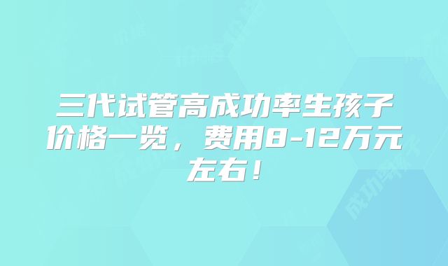 三代试管高成功率生孩子价格一览，费用8-12万元左右！