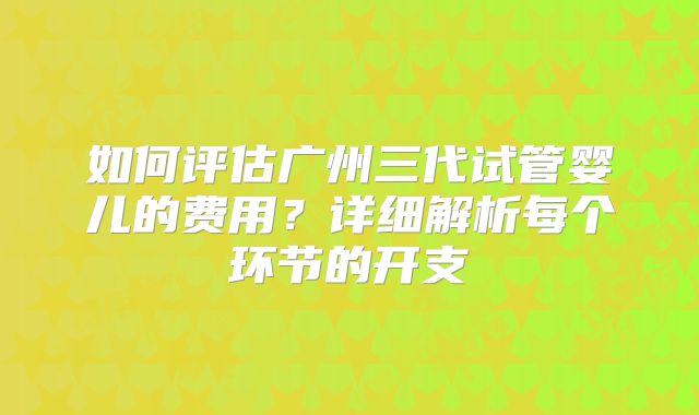 如何评估广州三代试管婴儿的费用?详细解析每个环节的开支