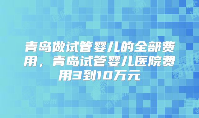 青岛做试管婴儿的全部费用，青岛试管婴儿医院费用3到10万元