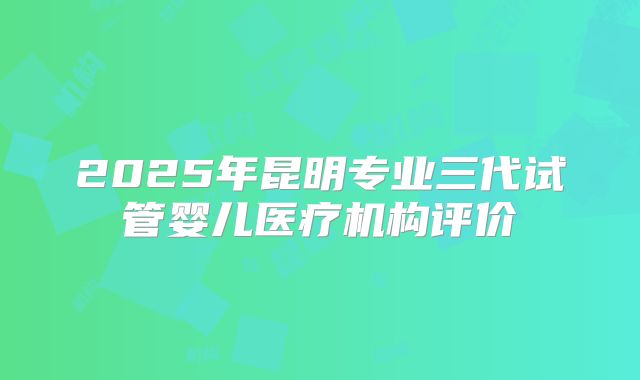 2025年昆明专业三代试管婴儿医疗机构评价