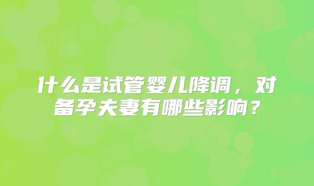 什么是试管婴儿降调，对备孕夫妻有哪些影响？