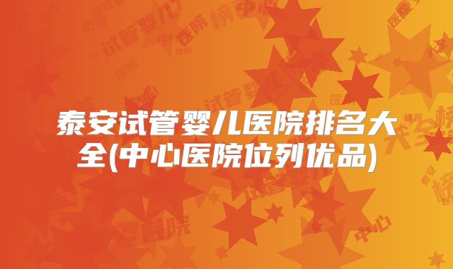 泰安试管婴儿医院排名大全(中心医院位列优品)