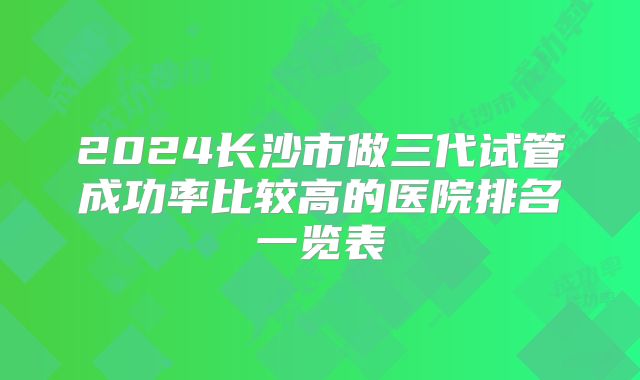 2024长沙市做三代试管成功率比较高的医院排名一览表