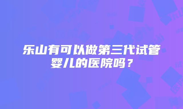 乐山有可以做第三代试管婴儿的医院吗?