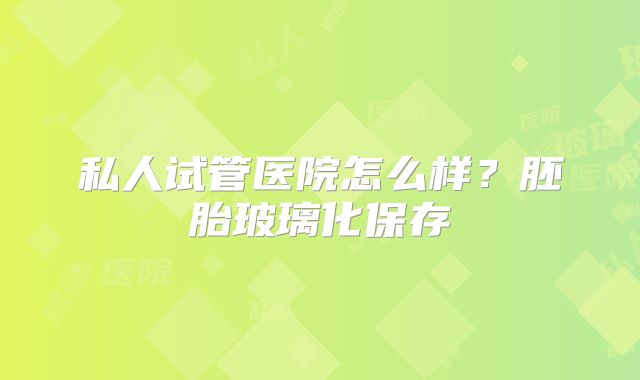 私人试管医院怎么样?胚胎玻璃化保存