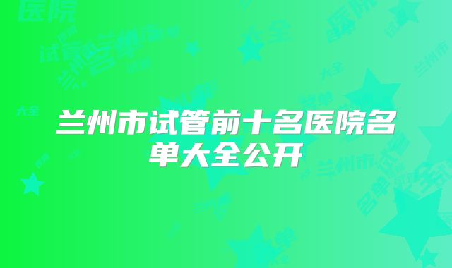 兰州市试管前十名医院名单大全公开