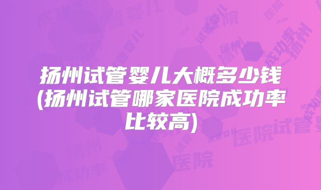 扬州试管婴儿大概多少钱(扬州试管哪家医院成功率比较高)