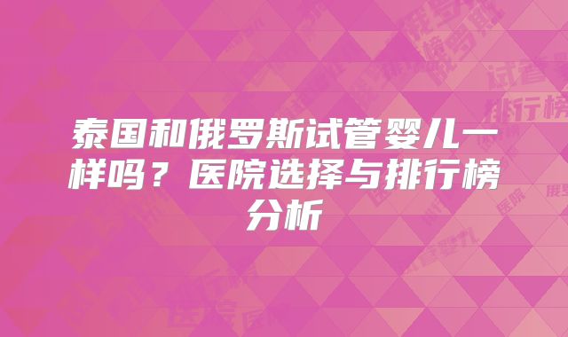 泰国和俄罗斯试管婴儿一样吗？医院选择与排行榜分析