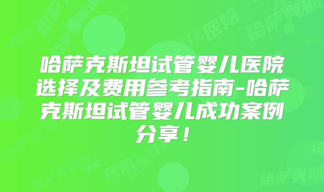 哈萨克斯坦试管婴儿医院选择及费用参考指南-哈萨克斯坦试管婴儿成功案例分享！