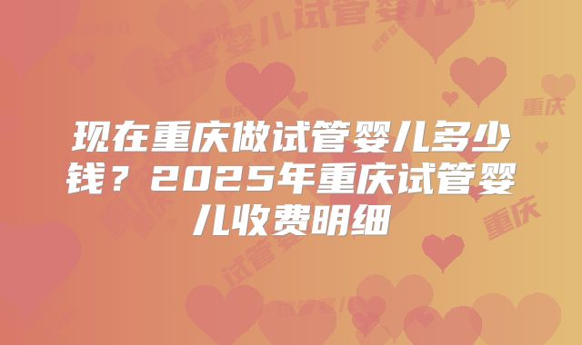 现在重庆做试管婴儿多少钱?2025年重庆试管婴儿收费明细