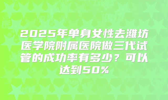 2025年单身女性去潍坊医学院附属医院做三代试管的成功率有多少?可以达到50%